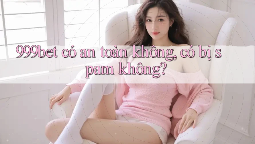 999bet có an toàn không, có bị spam không?