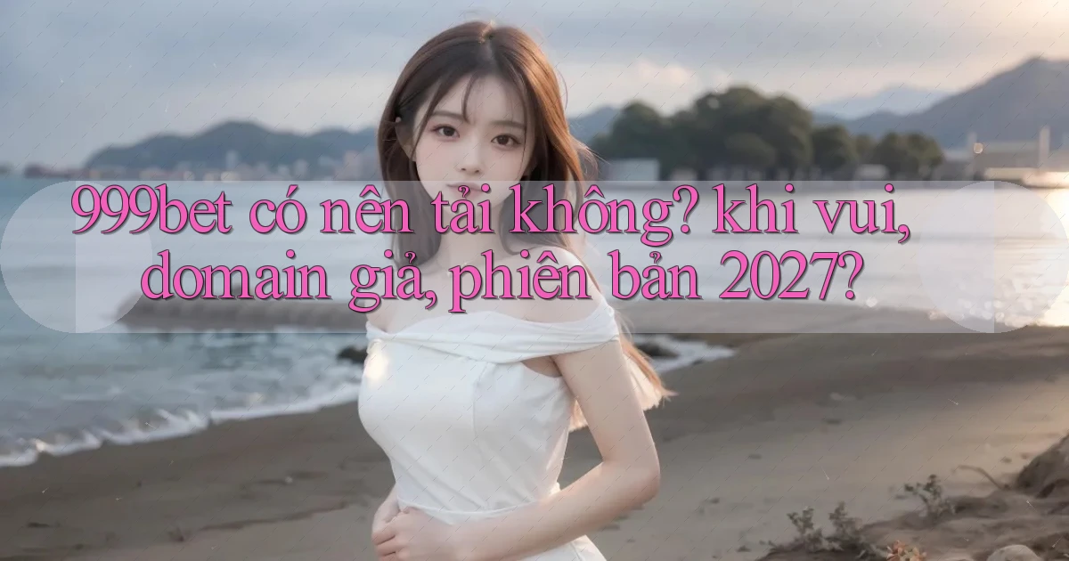999bet có nên tải không khi vui, domain giả, phiên bản 2027