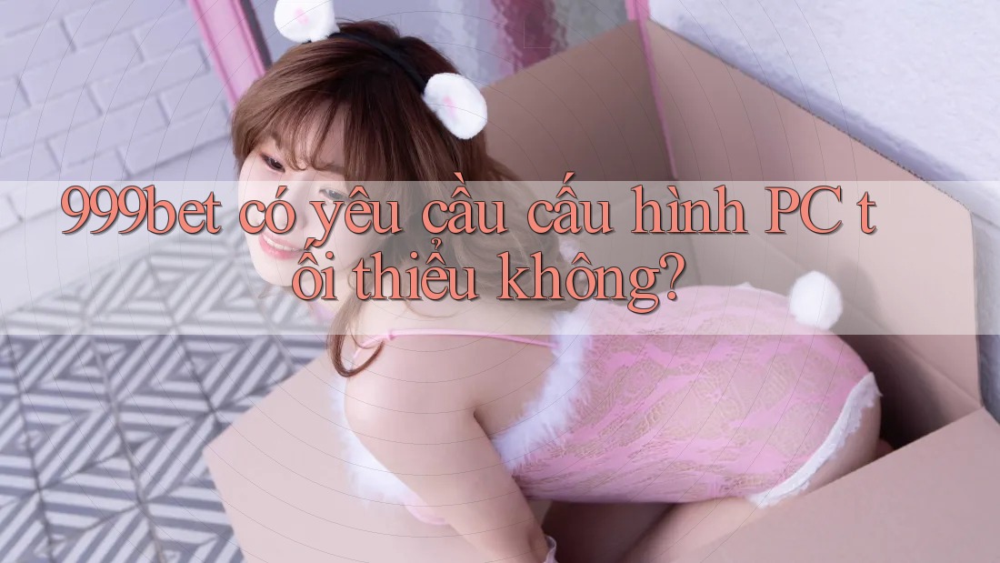 999bet có yêu cầu cấu hình PC tối thiểu không?