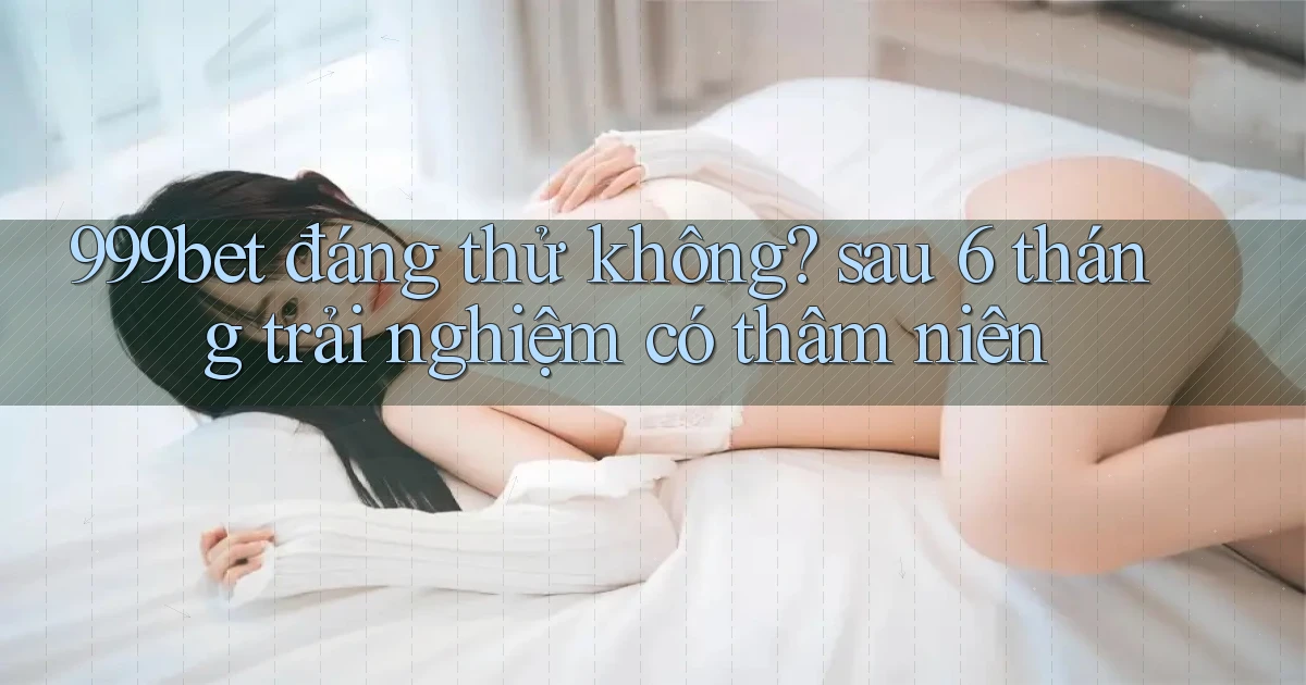 999bet đáng thử không sau 6 tháng trải nghiệm có thâm niên