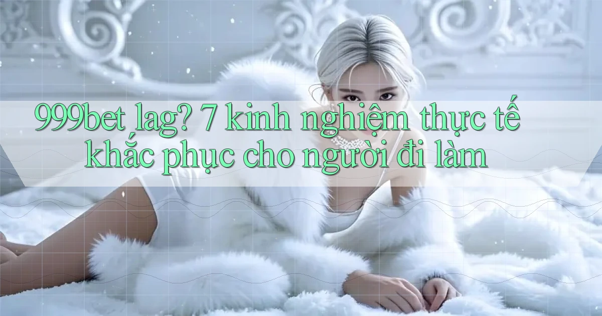 999bet lag 7 kinh nghiệm thực tế khắc phục cho người đi làm