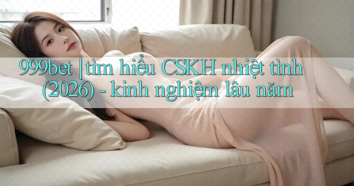 999bet tìm hiểu CSKH nhiệt tình (2026)   kinh nghiệm lâu năm