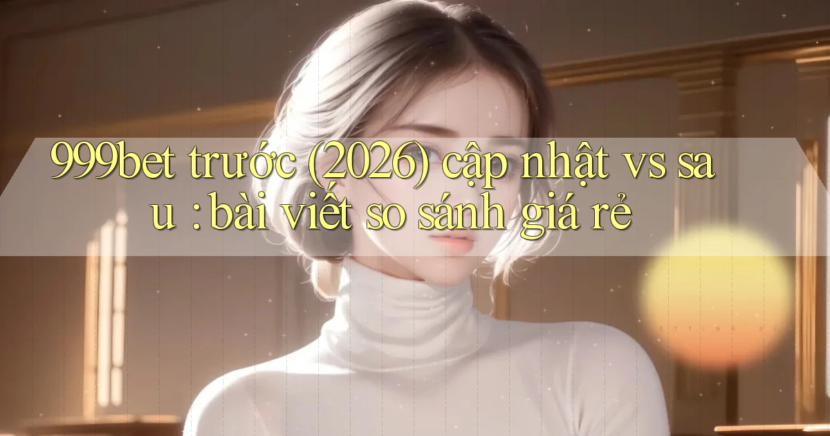 999bet trước (2026) cập nhật vs sau bài viết so sánh giá rẻ