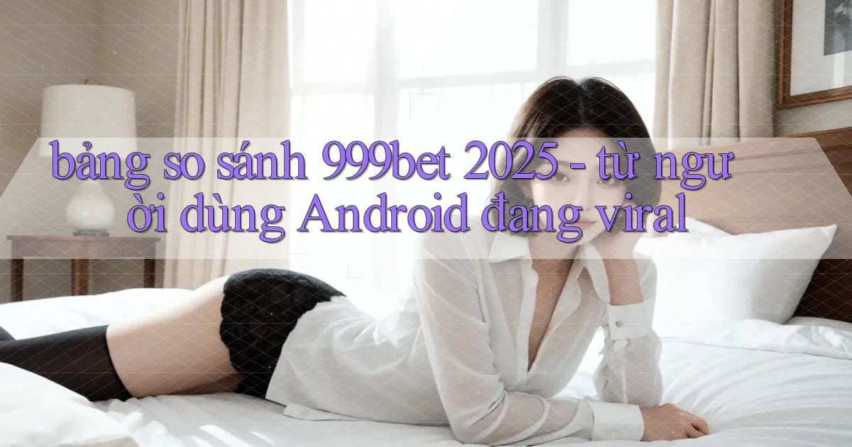 bảng so sánh 999bet 2025   từ người dùng Android đang viral