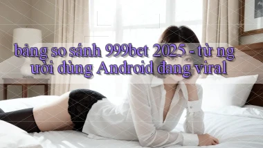 bảng so sánh 999bet 2025   từ người dùng Android đang viral