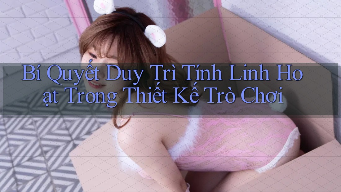 Bí Quyết Duy Trì Tính Linh Hoạt Trong Thiết Kế Trò Chơi
