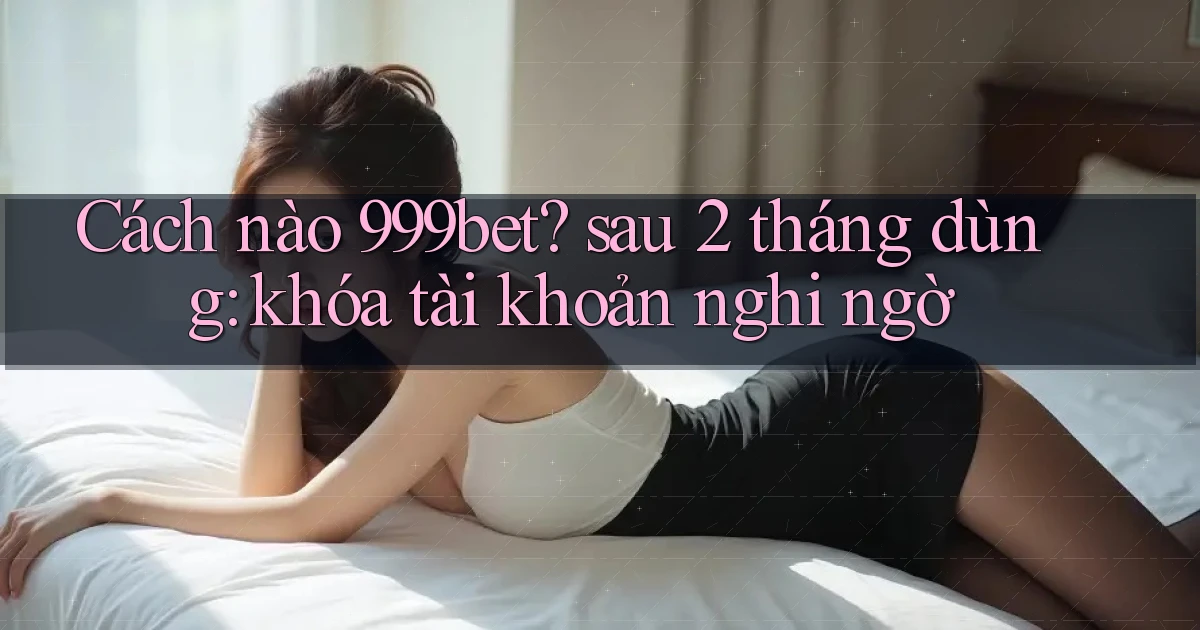 Cách nào 999bet sau 2 tháng dùng khóa tài khoản nghi ngờ