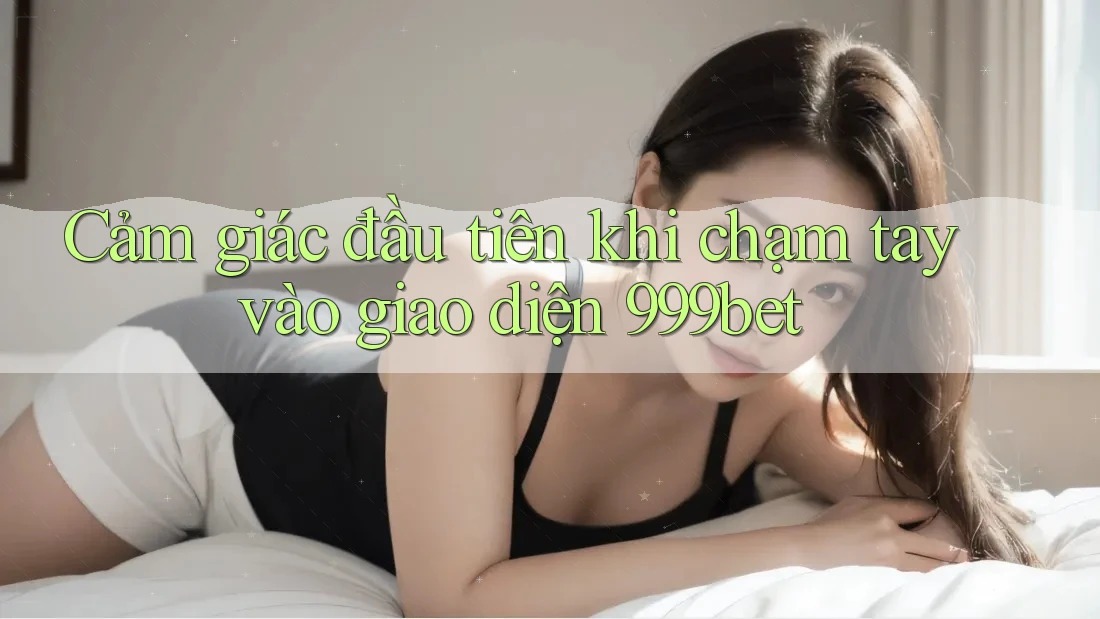 Cảm giác đầu tiên khi chạm tay vào giao diện 999bet