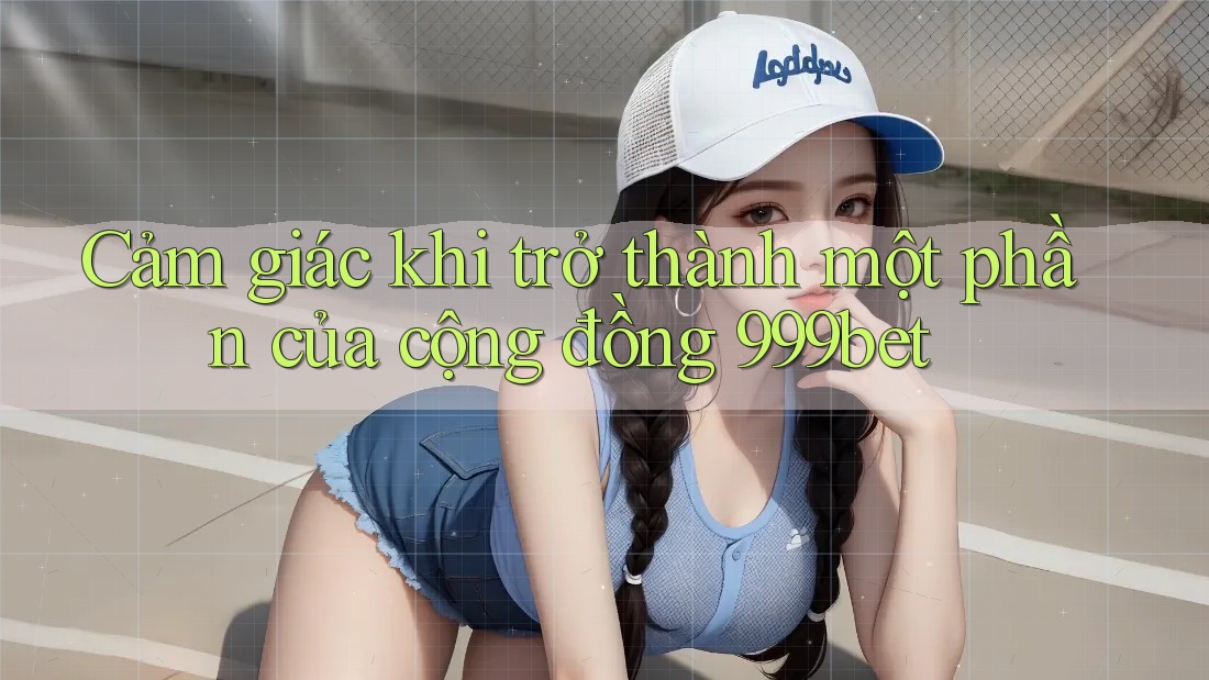 Cảm giác khi trở thành một phần của cộng đồng 999bet
