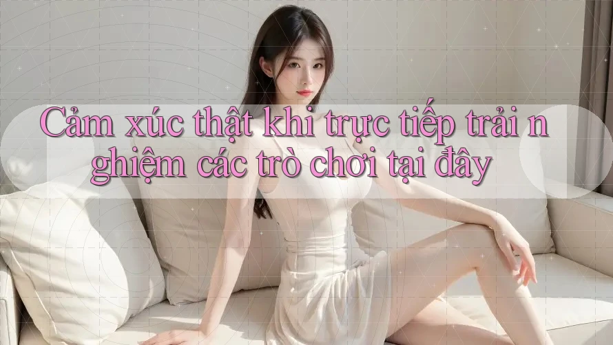 Cảm xúc thật khi trực tiếp trải nghiệm các trò chơi tại đây
