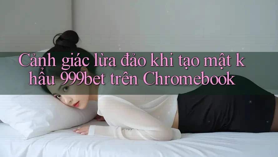 Cảnh giác lừa đảo khi tạo mật khẩu 999bet trên Chromebook