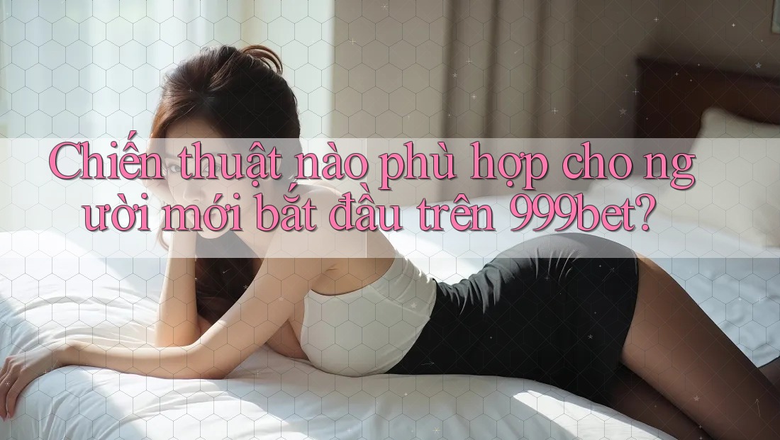 Chiến thuật nào phù hợp cho người mới bắt đầu trên 999bet?