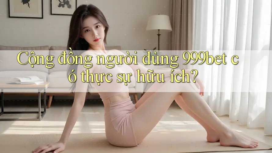 Cộng đồng người dùng 999bet có thực sự hữu ích?