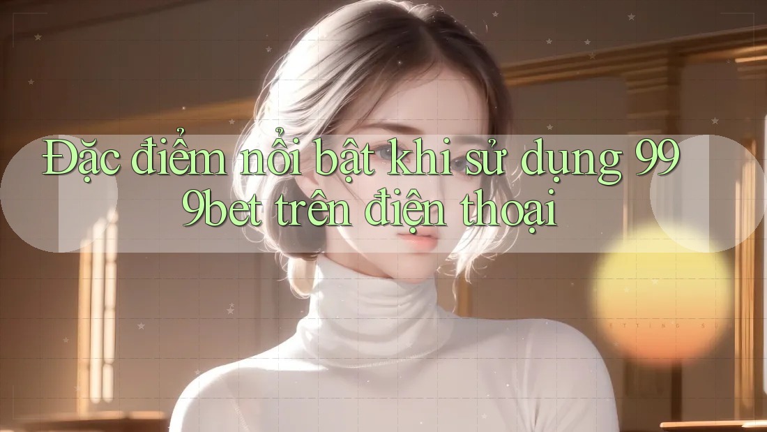 Đặc điểm nổi bật khi sử dụng 999bet trên điện thoại
