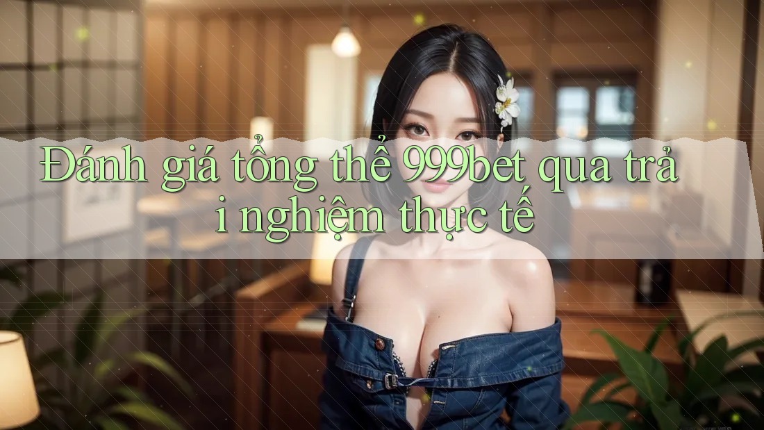 Đánh giá tổng thể 999bet qua trải nghiệm thực tế