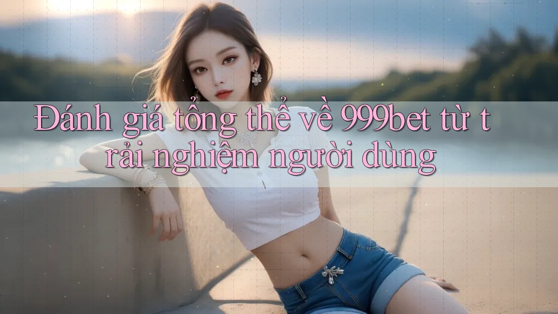 Đánh giá tổng thể về 999bet từ trải nghiệm người dùng