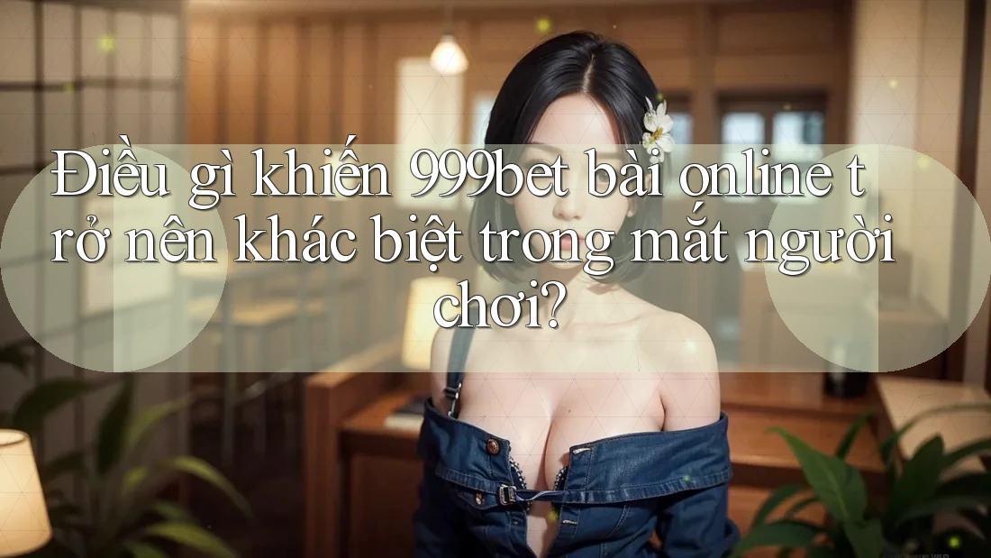Điều gì khiến 999bet bài online trở nên khác biệt trong mắt người chơi?