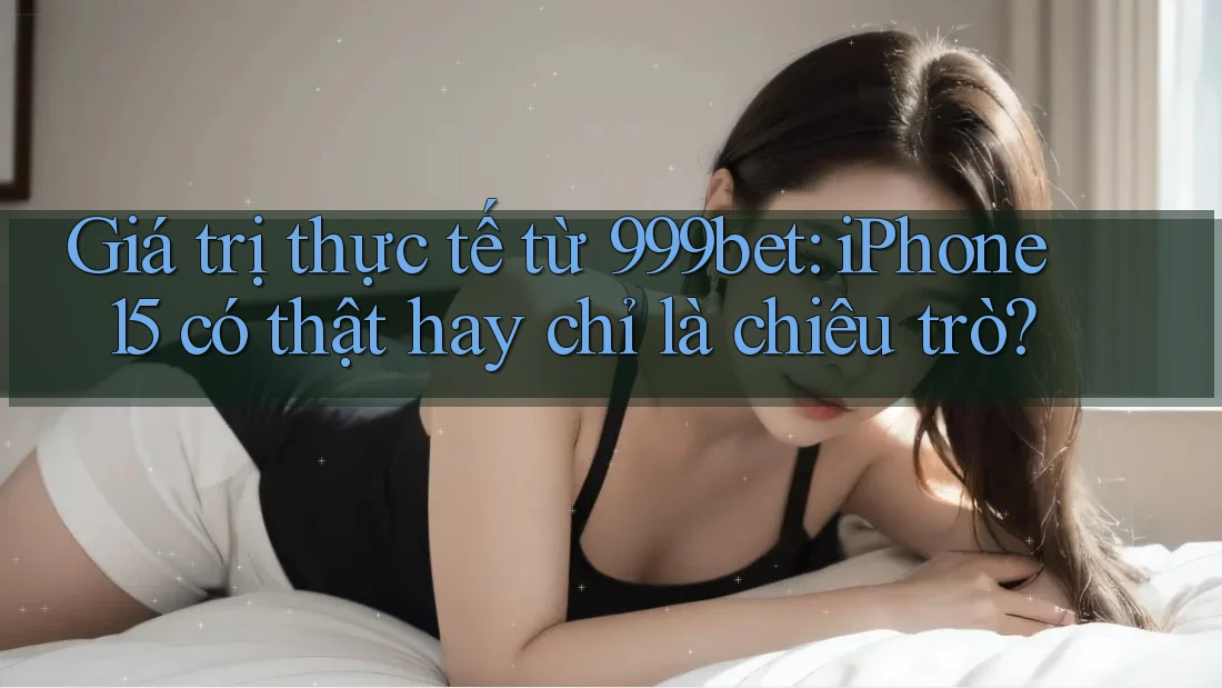 Giá trị thực tế từ 999bet: iPhone 15 có thật hay chỉ là chiêu trò?