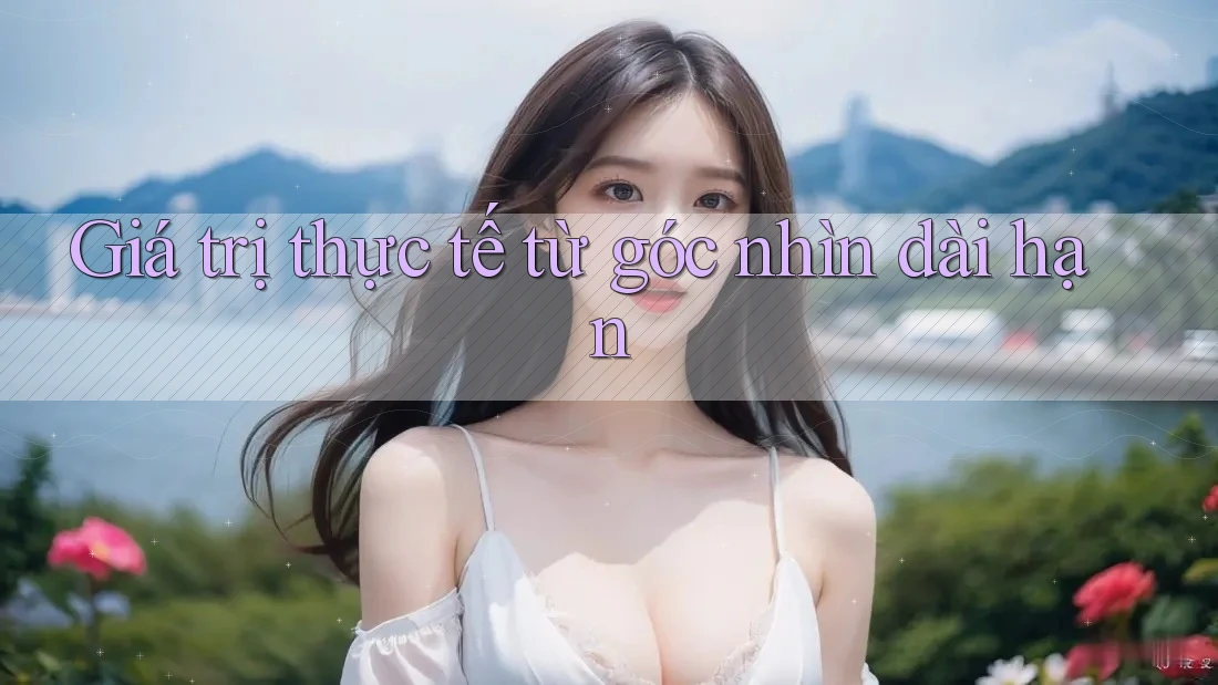 Giá trị thực tế từ góc nhìn dài hạn