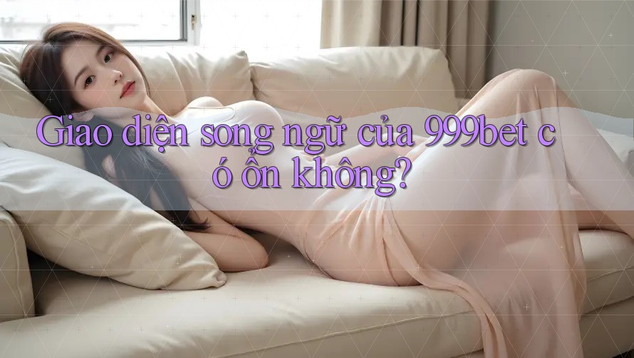 Giao diện song ngữ của 999bet có ổn không?