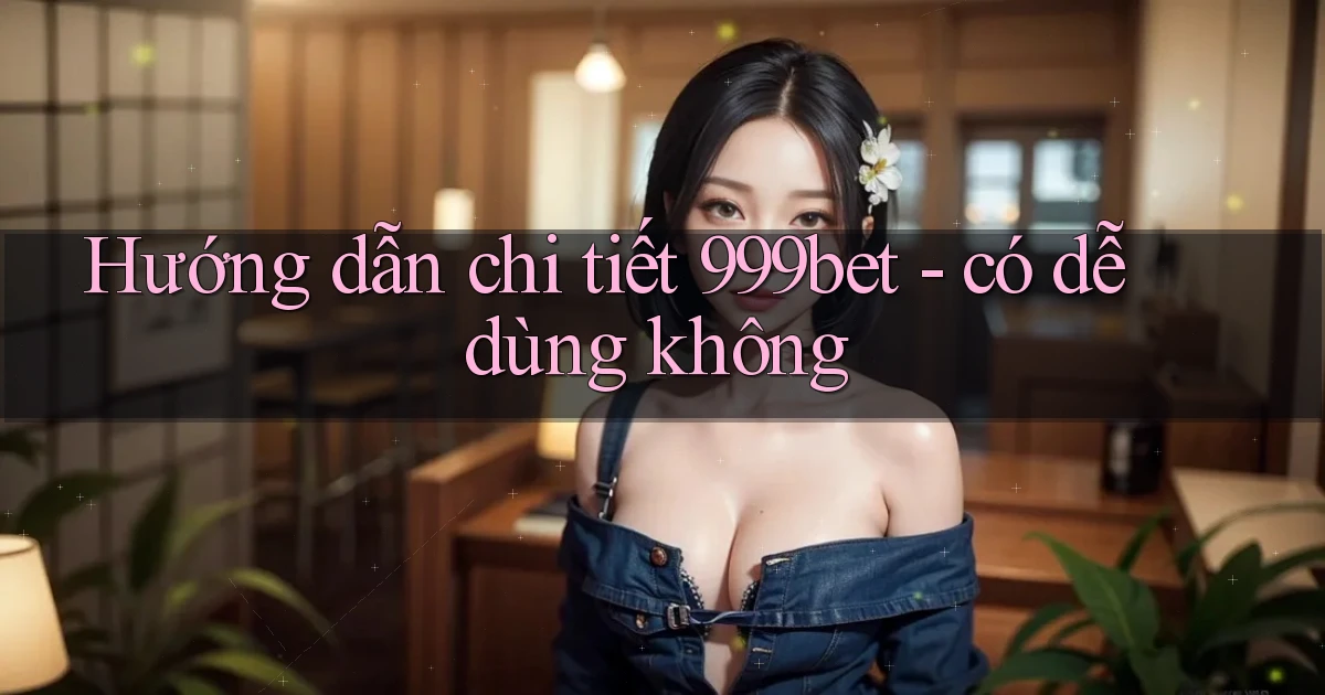 Hướng dẫn chi tiết 999bet   có dễ dùng không
