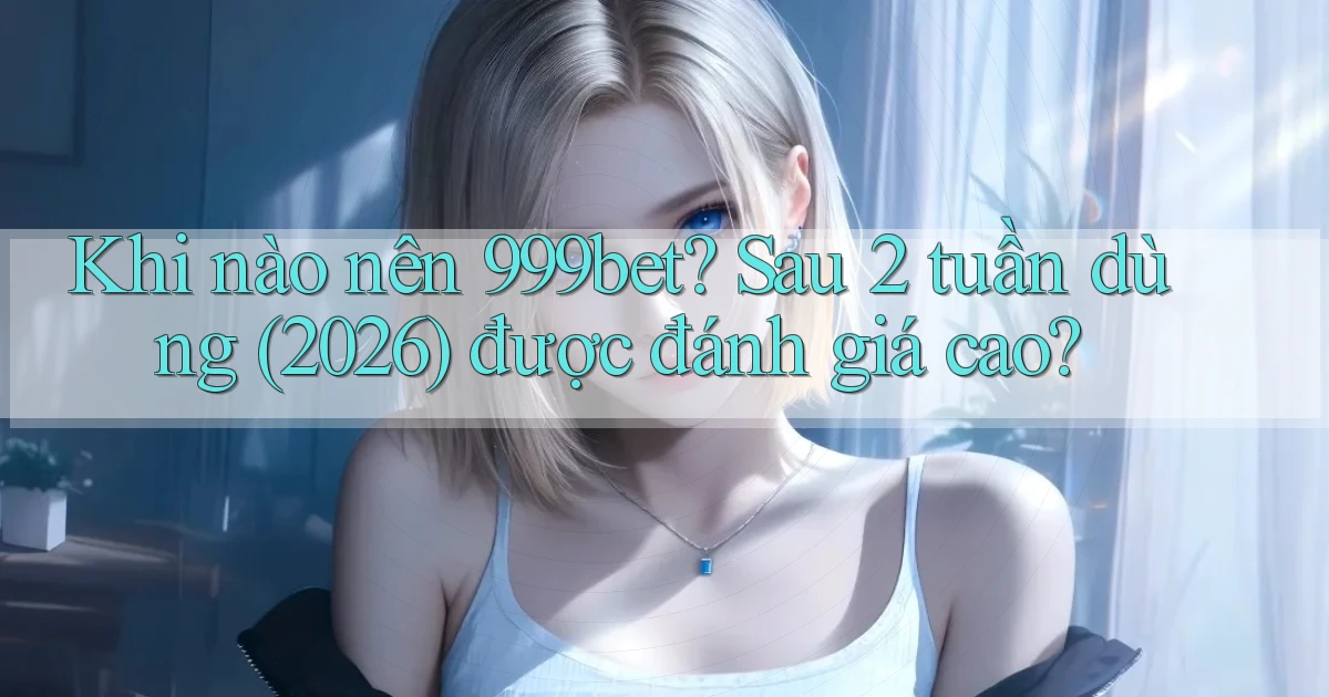 Khi nào nên 999bet sau 2 tuần dùng (2026) được đánh giá cao