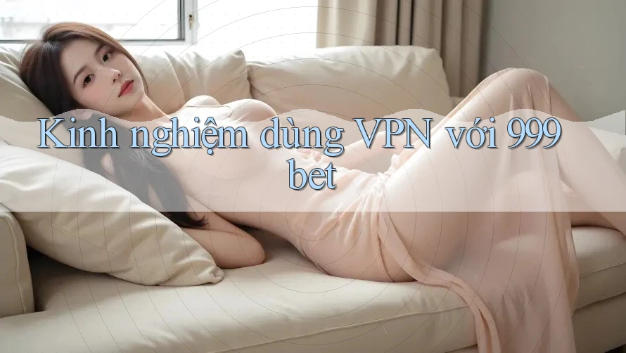 Kinh nghiệm dùng VPN với 999bet