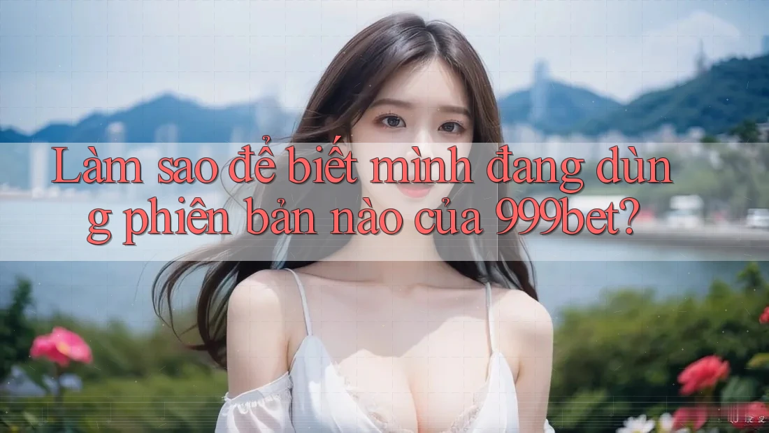 Làm sao để biết mình đang dùng phiên bản nào của 999bet?