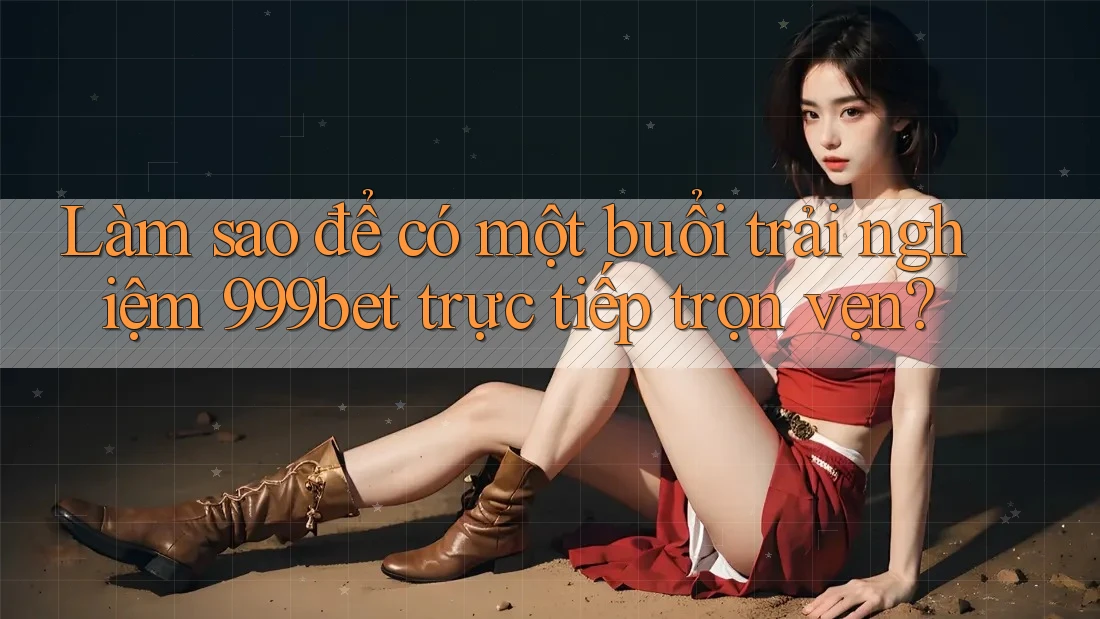 Làm sao để có một buổi trải nghiệm 999bet trực tiếp trọn vẹn?