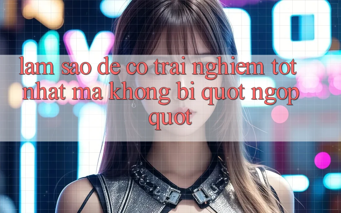 Làm sao để có trải nghiệm tốt nhất mà không bị " ngợp" ?