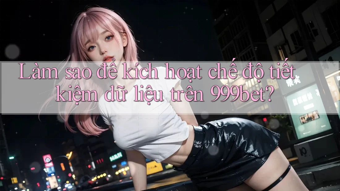 Làm sao để kích hoạt chế độ tiết kiệm dữ liệu trên 999bet?