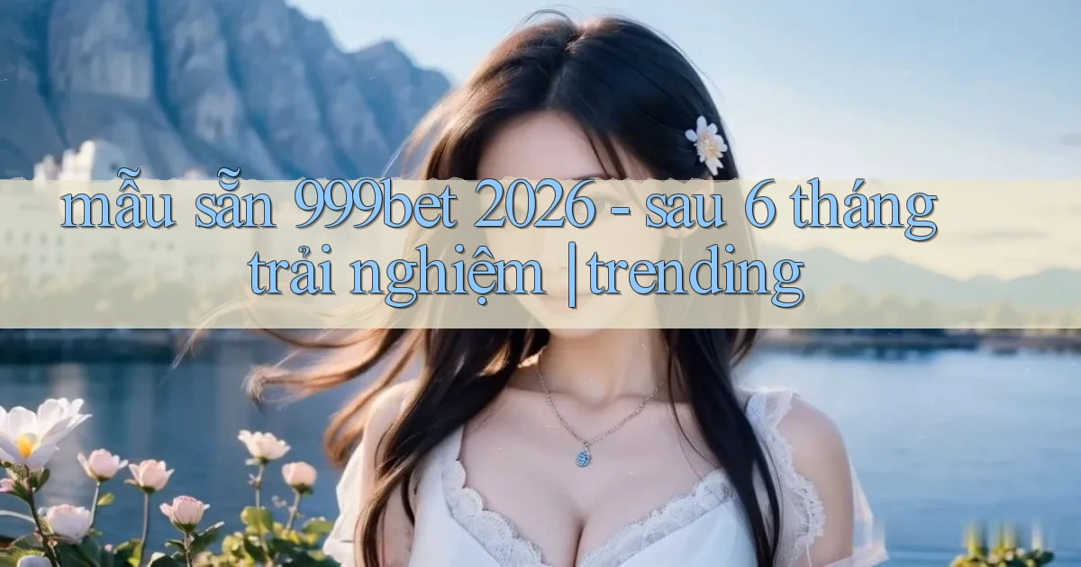 mẫu sẵn 999bet 2026   sau 6 tháng trải nghiệm trending