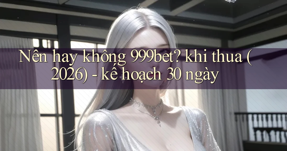 Nên hay không 999bet khi thua (2026)   kế hoạch 30 ngày