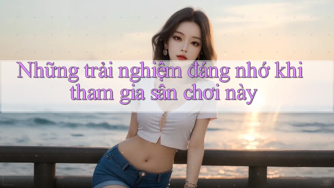 Những trải nghiệm đáng nhớ khi tham gia sân chơi này