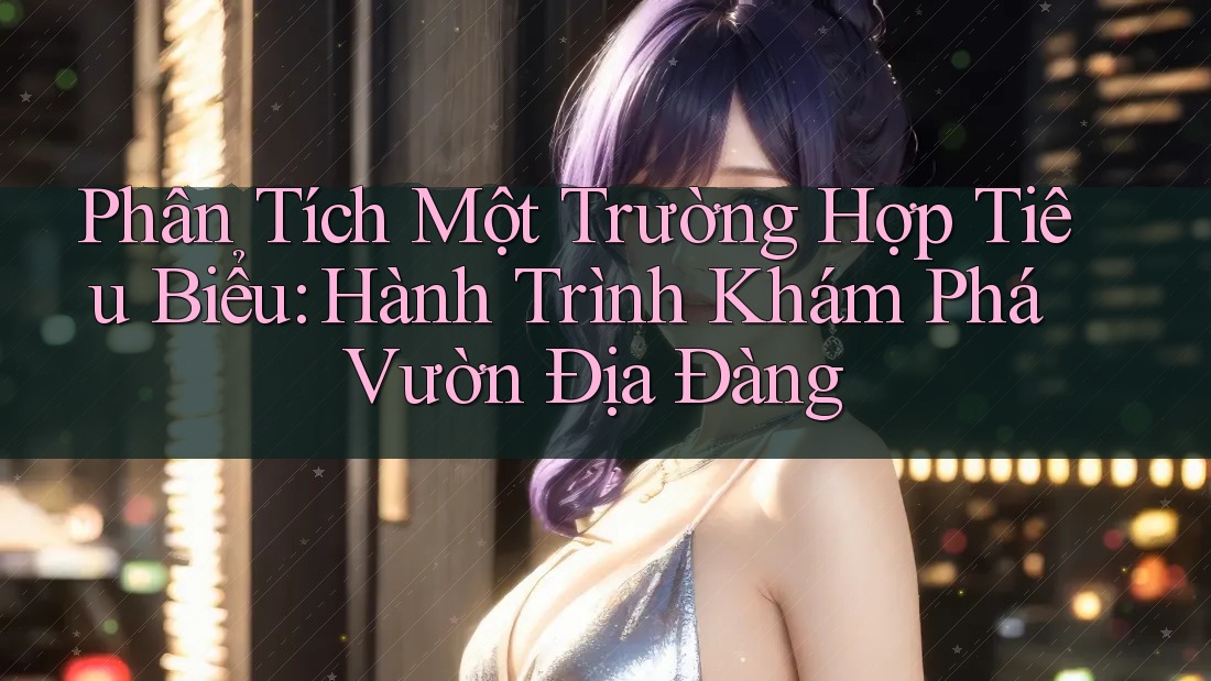 Phân Tích Một Trường Hợp Tiêu Biểu: Hành Trình Khám Phá Vườn Địa Đàng