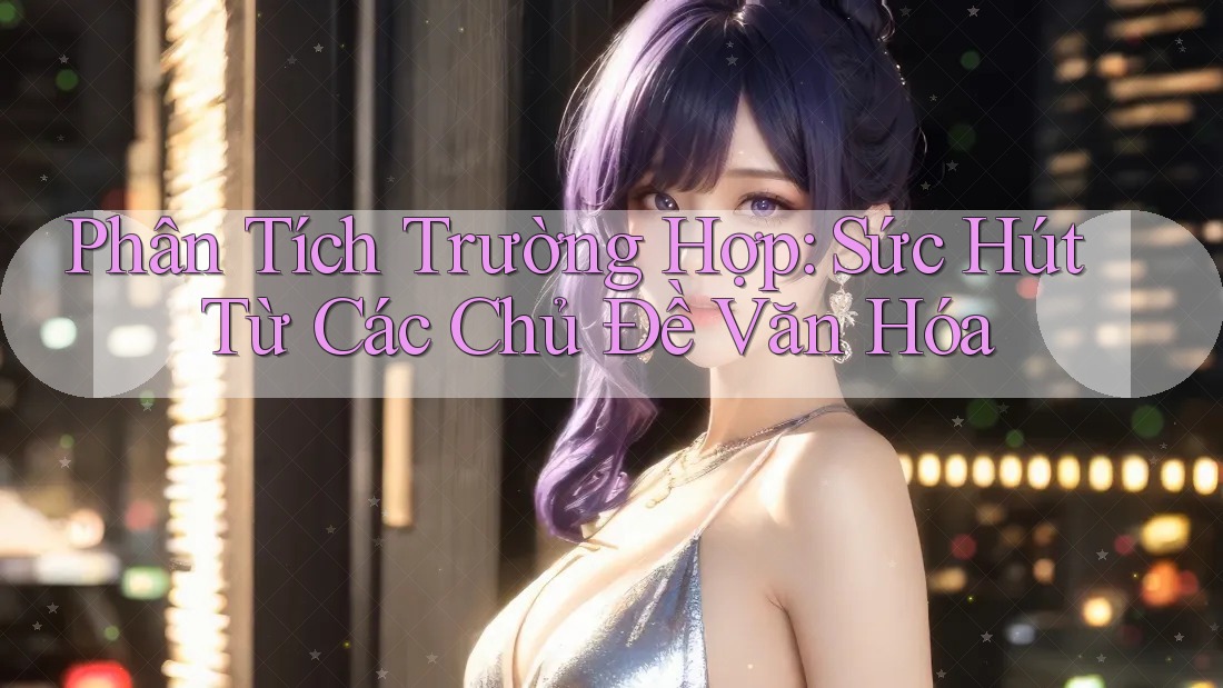 Phân Tích Trường Hợp: Sức Hút Từ Các Chủ Đề Văn Hóa