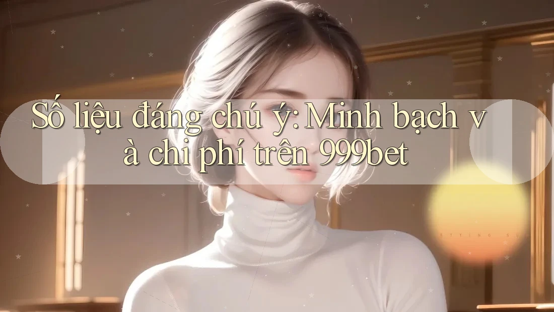 Số liệu đáng chú ý: Minh bạch và chi phí trên 999bet