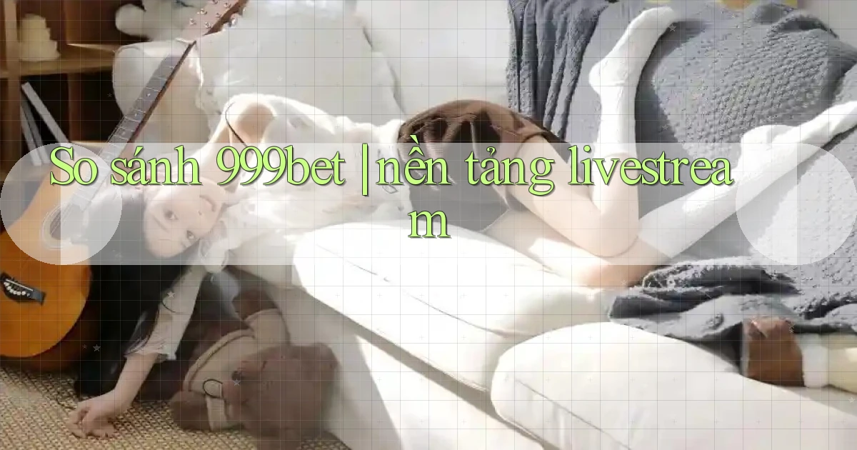 So sánh 999bet nền tảng livestream