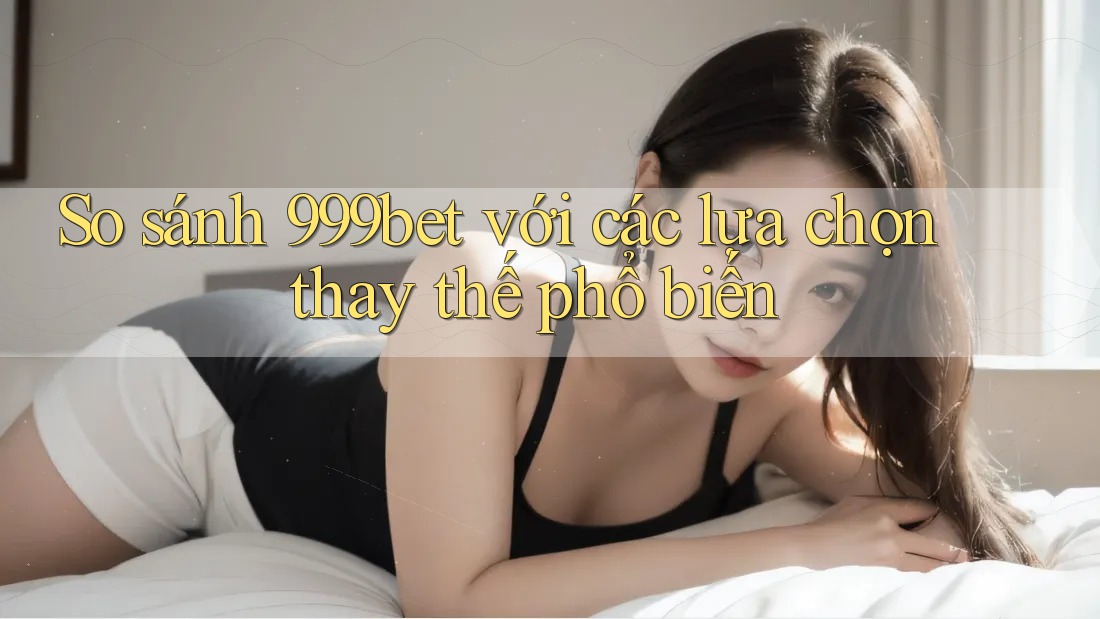 So sánh 999bet với các lựa chọn thay thế phổ biến