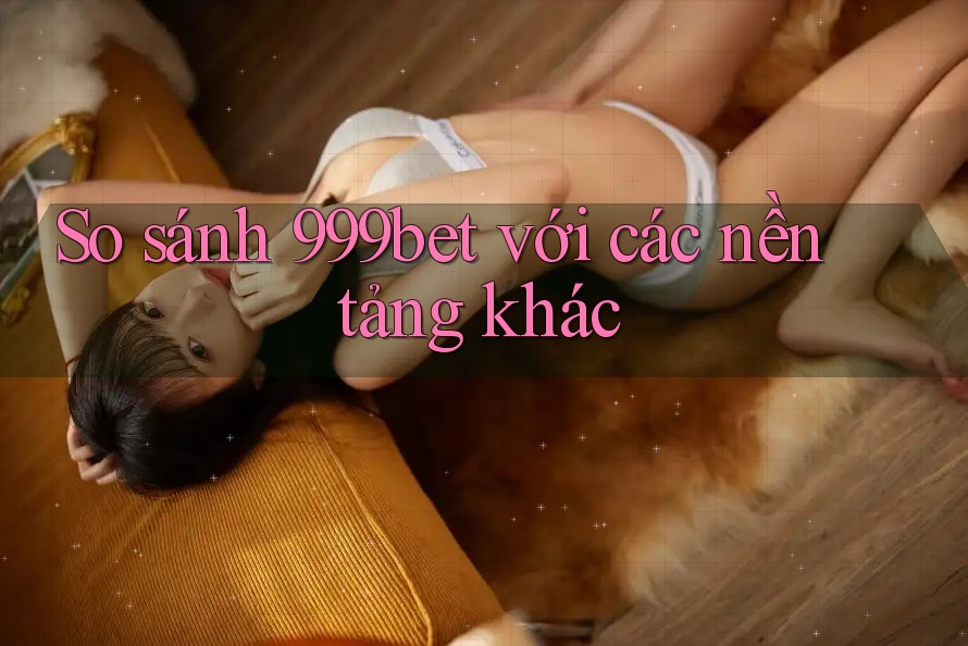 So sánh 999bet với các nền tảng khác