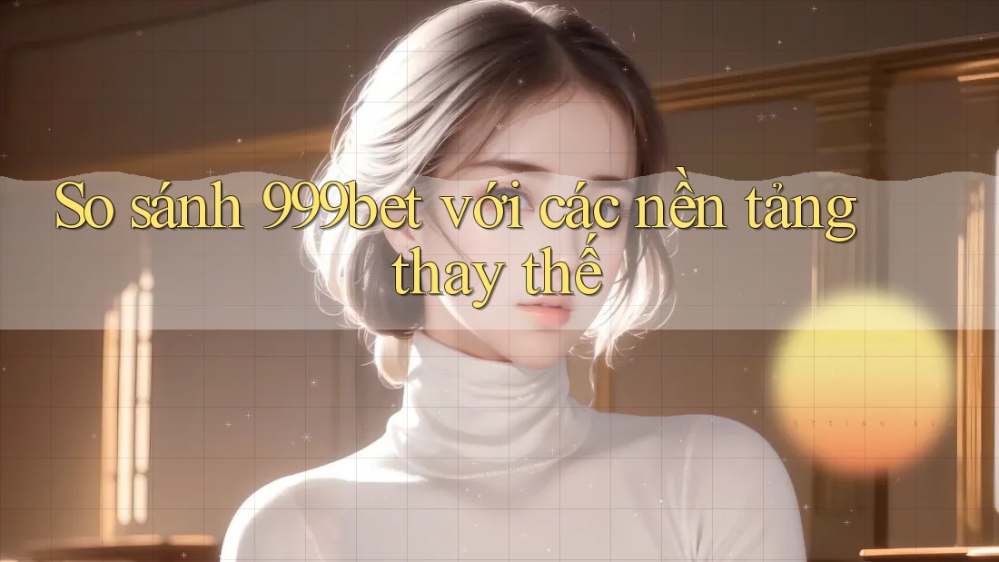 So sánh 999bet với các nền tảng thay thế