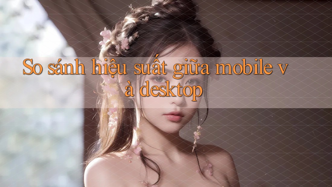 So sánh hiệu suất giữa mobile và desktop So sánh hiệu suất giữa mobile và desktop