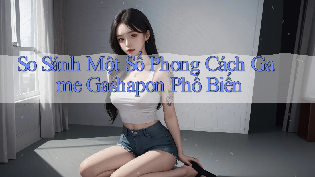 So Sánh Một Số Phong Cách Game Gashapon Phổ Biến