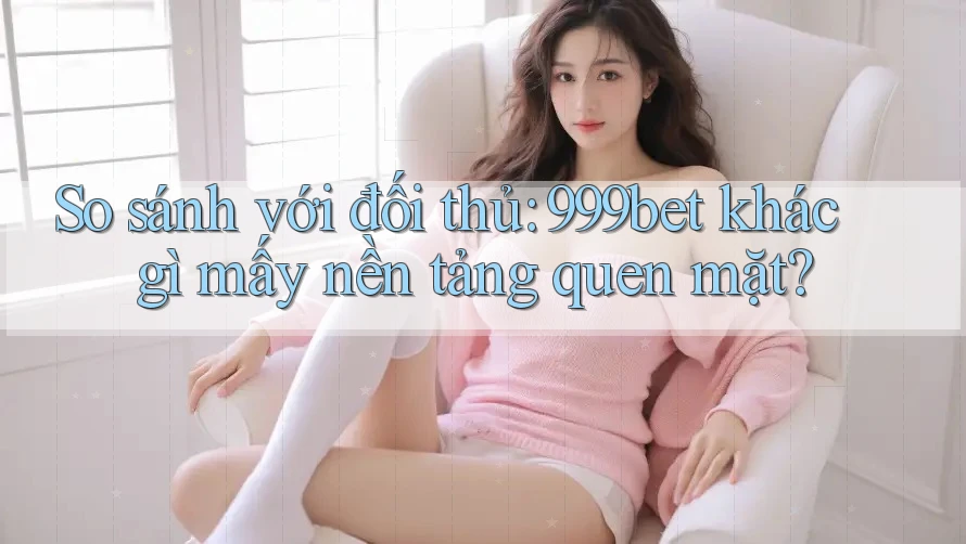 So sánh với đối thủ: 999bet khác gì mấy nền tảng quen mặt?