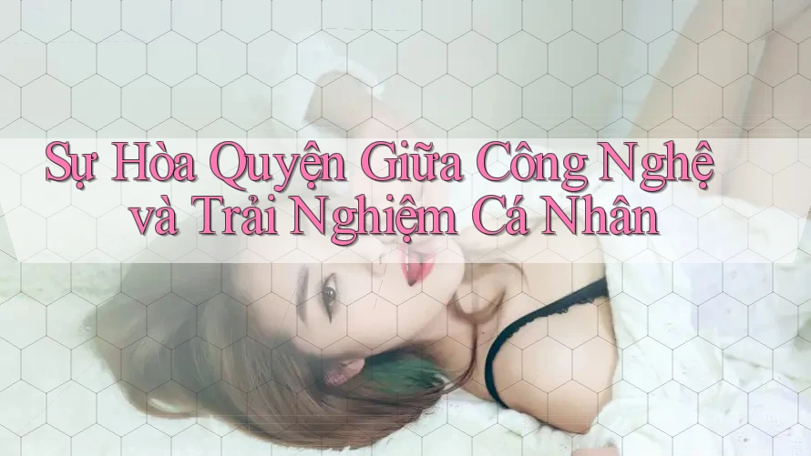 Sự Hòa Quyện Giữa Công Nghệ và Trải Nghiệm Cá Nhân