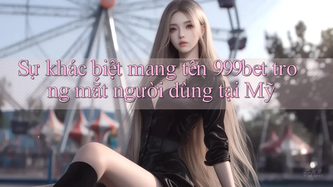 Sự khác biệt mang tên 999bet trong mắt người dùng tại Mỹ