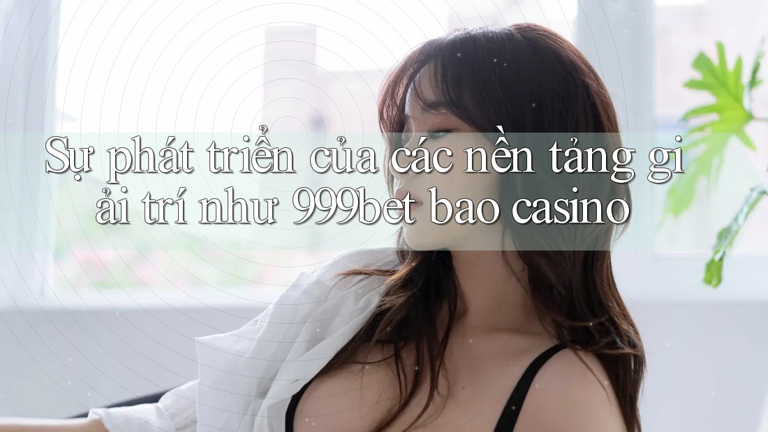 Sự phát triển của các nền tảng giải trí như 999bet bao casino