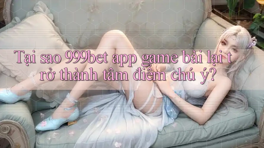 Tại sao 999bet app game bài lại trở thành tâm điểm chú ý?