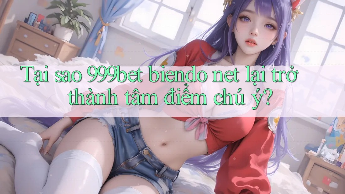 Tại sao 999bet biendo net lại trở thành tâm điểm chú ý?