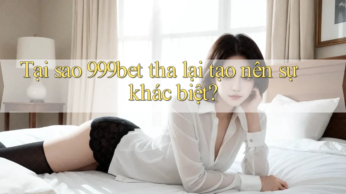 Tại sao 999bet tha lại tạo nên sự khác biệt?